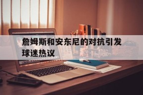 金年会官方入口-詹姆斯和安东尼的对抗引发球迷热议