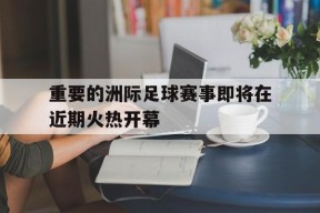 金年会官方网站-重要的洲际足球赛事即将在近期火热开幕的简单介绍
