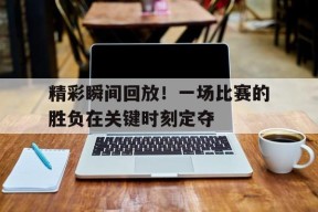 金年会官方网站-精彩瞬间回放！一场比赛的胜负在关键时刻定夺