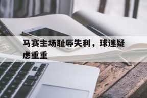金年会官方入口-马赛主场耻辱失利，球迷疑虑重重
